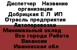 Диспетчер › Название организации ­ Добрицкая Е.Л, ИП › Отрасль предприятия ­ Автоперевозки › Минимальный оклад ­ 20 000 - Все города Работа » Вакансии   . Ивановская обл.